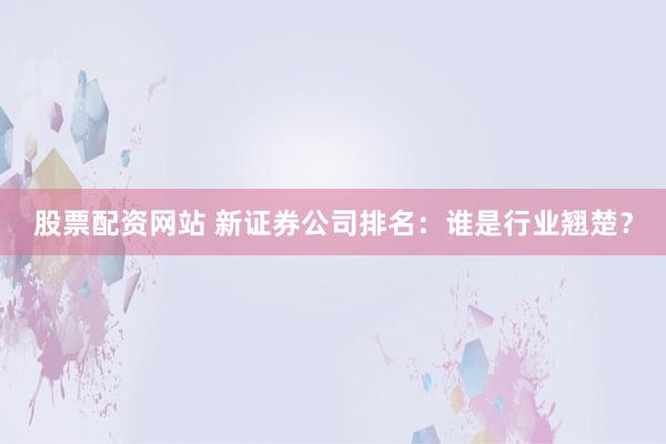 股票配资网站 新证券公司排名:谁是行业翘楚?