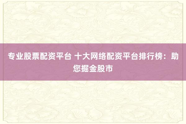 专业股票配资平台 十大网络配资平台排行榜:助您掘金股市