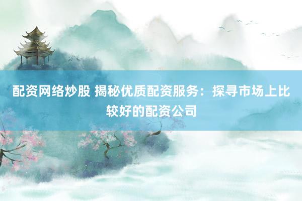 配资网络炒股 揭秘优质配资服务:探寻市场上比较好的配资公司