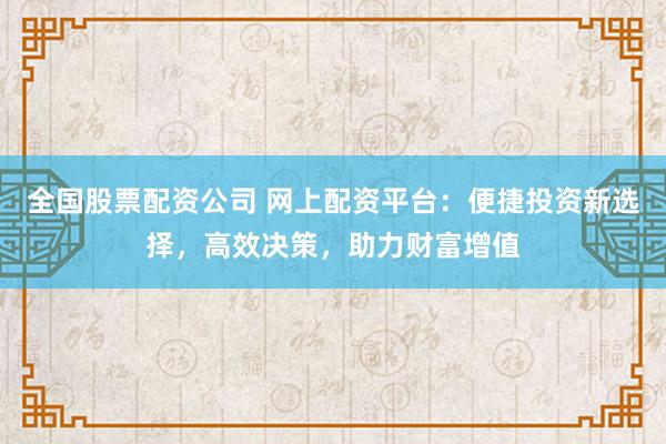 全国股票配资公司 网上配资平台：便捷投资新选择，高效决策，助力财富增值