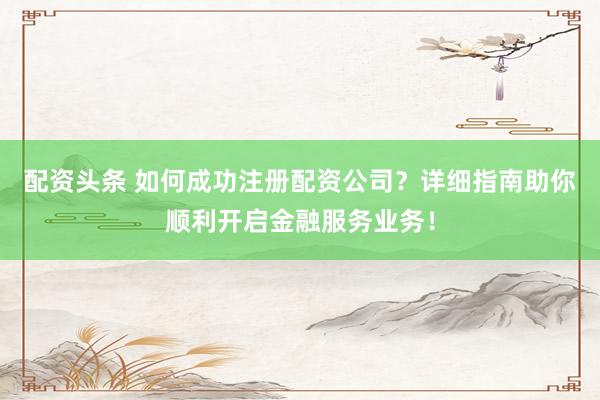 配资头条 如何成功注册配资公司？详细指南助你顺利开启金融服务业务！