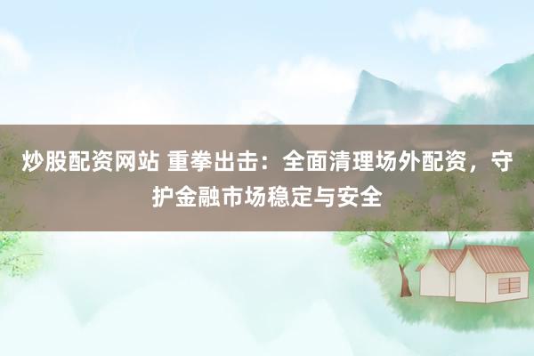 炒股配资网站 重拳出击：全面清理场外配资，守护金融市场稳定与安全