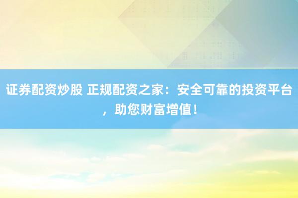 证券配资炒股 正规配资之家：安全可靠的投资平台，助您财富增值！