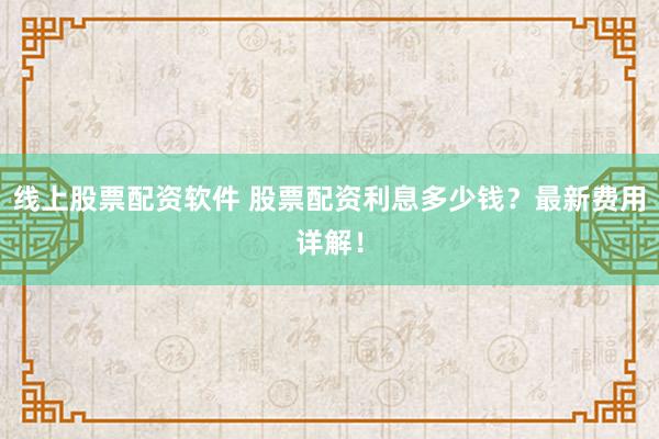 线上股票配资软件 股票配资利息多少钱？最新费用详解！