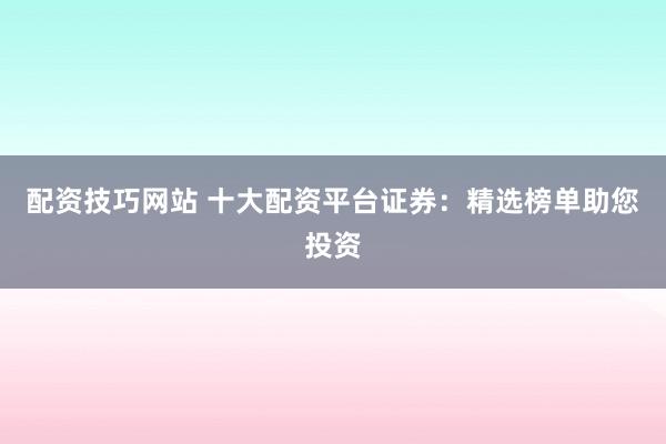 配资技巧网站 十大配资平台证券：精选榜单助您投资