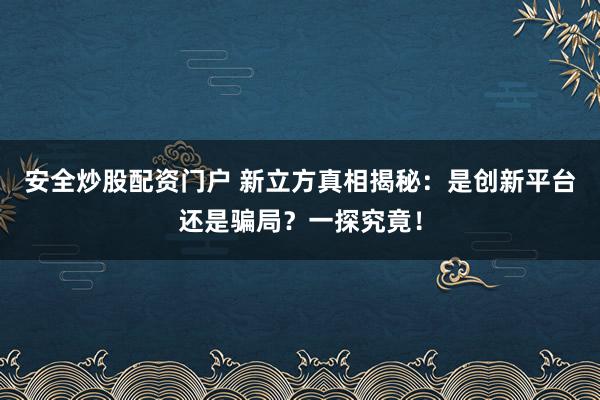 安全炒股配资门户 新立方真相揭秘：是创新平台还是骗局？一探究竟！
