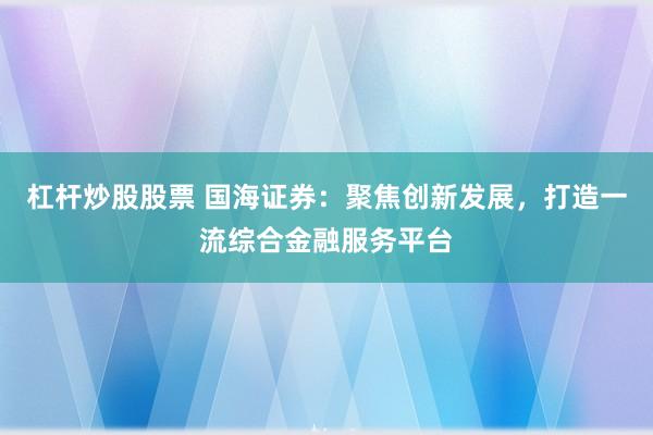 杠杆炒股股票 国海证券:聚焦创新发展,打造一流综合金融服务平台