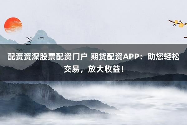 配资资深股票配资门户 期货配资APP：助您轻松交易，放大收益！