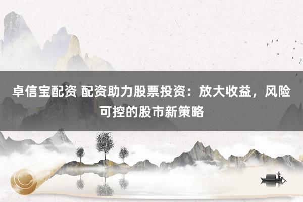 卓信宝配资 配资助力股票投资：放大收益，风险可控的股市新策略