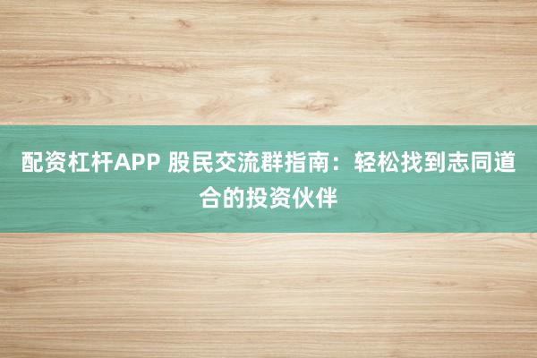 配资杠杆APP 股民交流群指南:轻松找到志同道合的投资伙伴