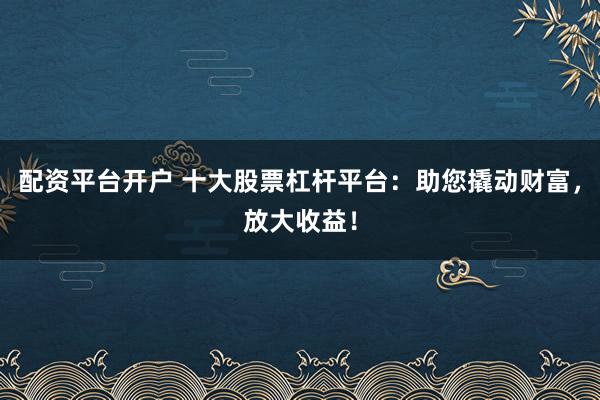 配资平台开户 十大股票杠杆平台:助您撬动财富,放大收益!