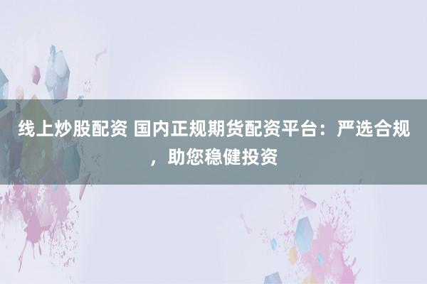 线上炒股配资 国内正规期货配资平台:严选合规,助您稳健投资