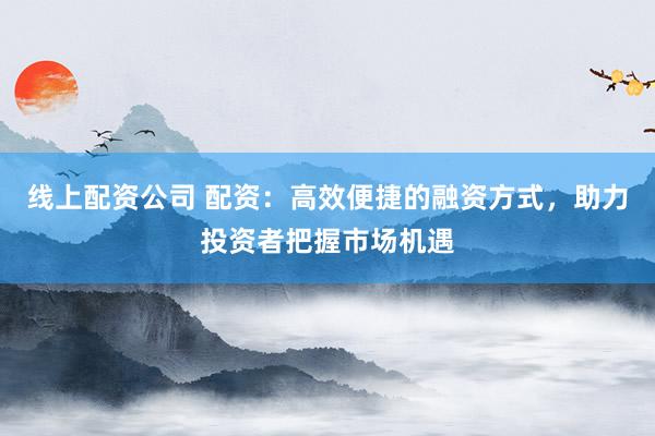 线上配资公司 配资:高效便捷的融资方式,助力投资者把握市场机遇