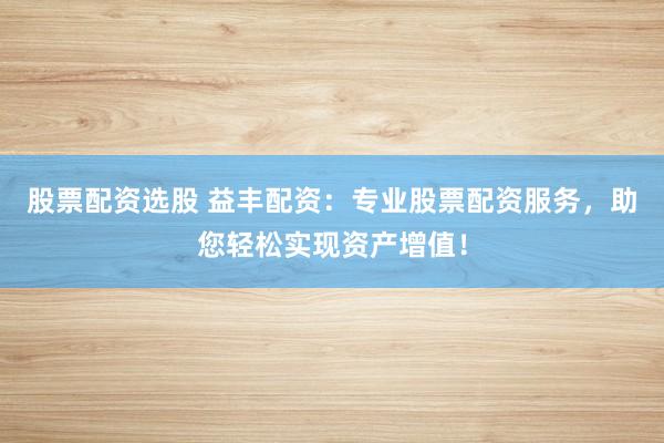 股票配资选股 益丰配资:专业股票配资服务,助您轻松实现资产增值!