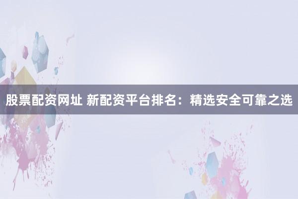 股票配资网址 新配资平台排名：精选安全可靠之选