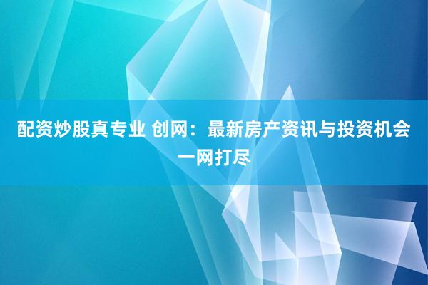 配资炒股真专业 创网：最新房产资讯与投资机会一网打尽