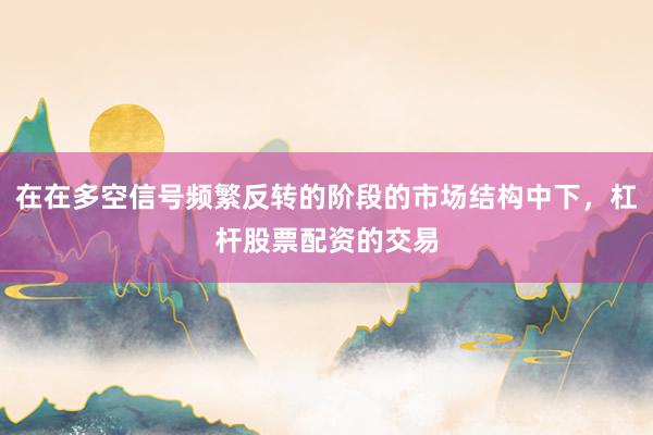 在在多空信号频繁反转的阶段的市场结构中下，杠杆股票配资的交易