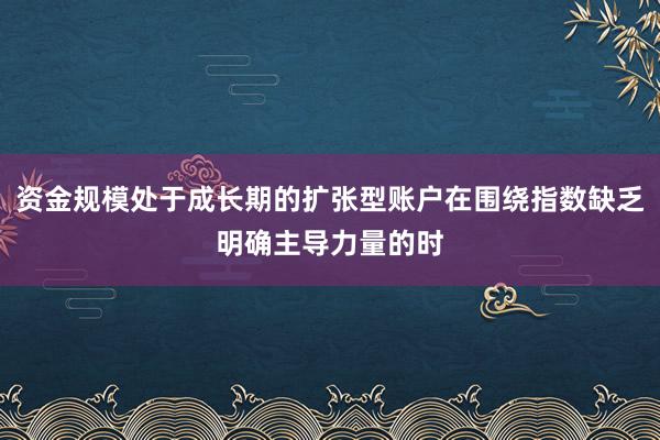 资金规模处于成长期的扩张型账户在围绕指数缺乏明确主导力量的时