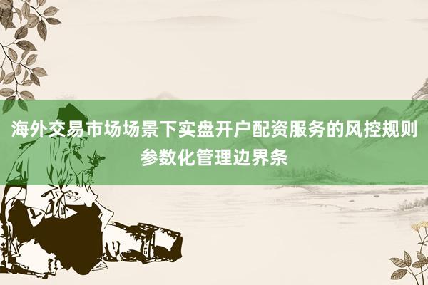 海外交易市场场景下实盘开户配资服务的风控规则参数化管理边界条