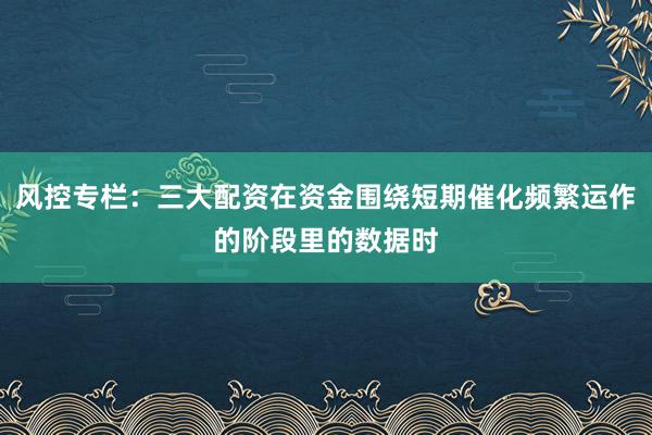风控专栏：三大配资在资金围绕短期催化频繁运作的阶段里的数据时