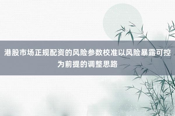 港股市场正规配资的风险参数校准以风险暴露可控为前提的调整思路