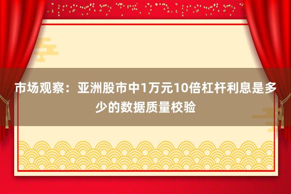 市场观察:亚洲股市中1万元10倍杠杆利息是多少的数据质量校验