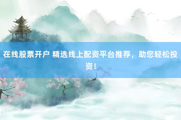 在线股票开户 精选线上配资平台推荐，助您轻松投资！