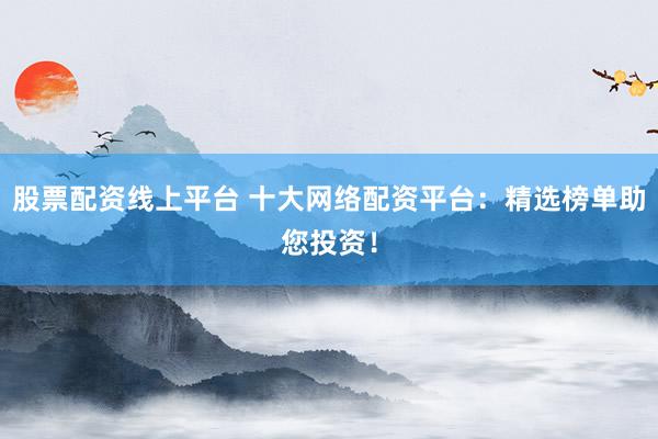 股票配资线上平台 十大网络配资平台：精选榜单助您投资！