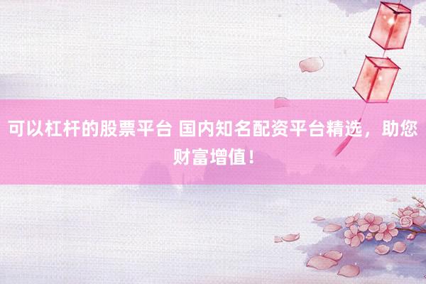 可以杠杆的股票平台 国内知名配资平台精选，助您财富增值！