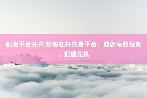 配资平台开户 炒股杠杆交易平台：助您高效投资，把握先机
