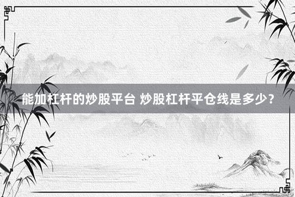 能加杠杆的炒股平台 炒股杠杆平仓线是多少？