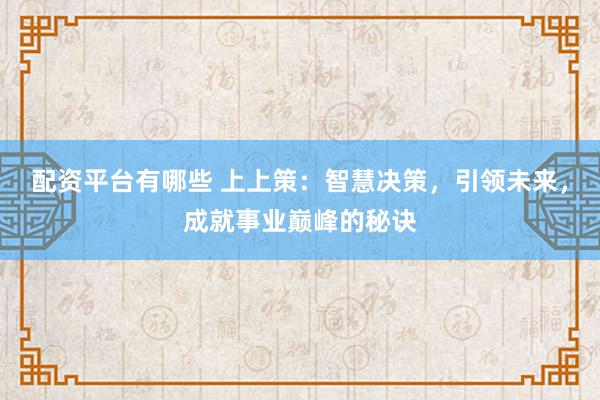 配资平台有哪些 上上策：智慧决策，引领未来，成就事业巅峰的秘诀