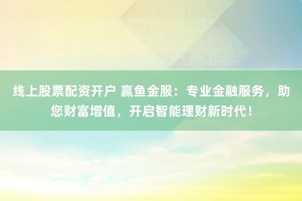 线上股票配资开户 赢鱼金服：专业金融服务，助您财富增值，开启智能理财新时代！
