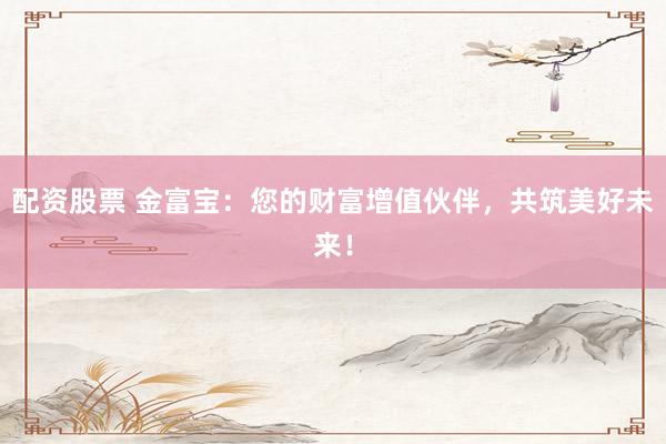 配资股票 金富宝：您的财富增值伙伴，共筑美好未来！