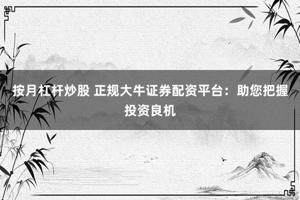 按月杠杆炒股 正规大牛证券配资平台：助您把握投资良机