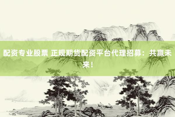 配资专业股票 正规期货配资平台代理招募：共赢未来！