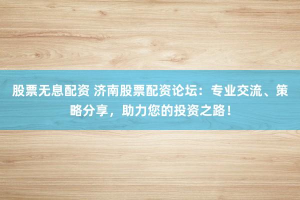股票无息配资 济南股票配资论坛：专业交流、策略分享，助力您的投资之路！