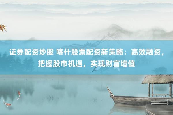 证券配资炒股 喀什股票配资新策略：高效融资，把握股市机遇，实现财富增值
