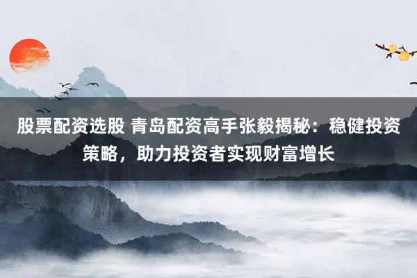 股票配资选股 青岛配资高手张毅揭秘：稳健投资策略，助力投资者实现财富增长