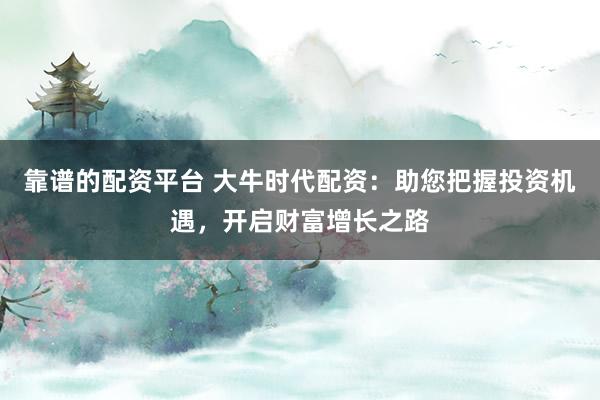 靠谱的配资平台 大牛时代配资：助您把握投资机遇，开启财富增长之路