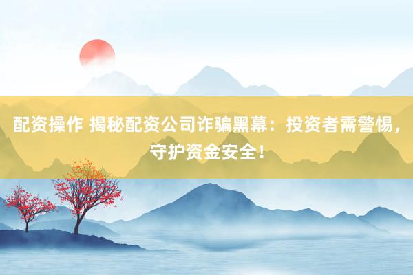配资操作 揭秘配资公司诈骗黑幕：投资者需警惕，守护资金安全！
