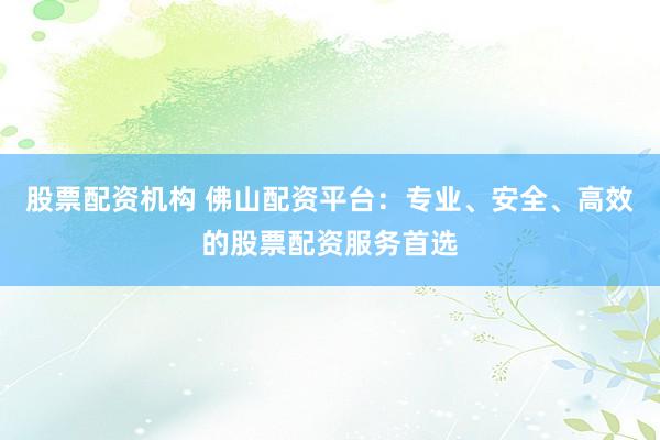 股票配资机构 佛山配资平台:专业、安全、高效的股票配资服务首选