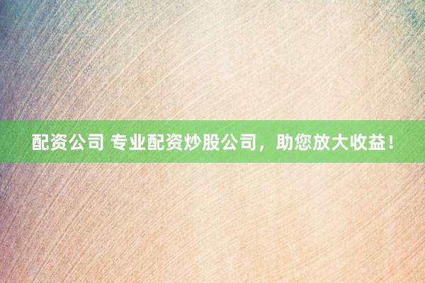 配资公司 专业配资炒股公司，助您放大收益！