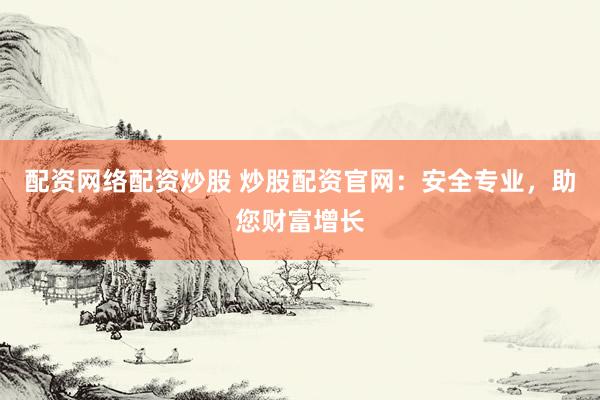 配资网络配资炒股 炒股配资官网：安全专业，助您财富增长