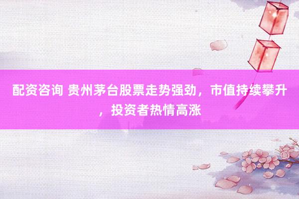 配资咨询 贵州茅台股票走势强劲，市值持续攀升，投资者热情高涨