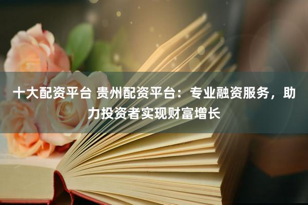十大配资平台 贵州配资平台：专业融资服务，助力投资者实现财富增长