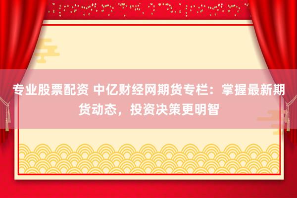专业股票配资 中亿财经网期货专栏：掌握最新期货动态，投资决策更明智