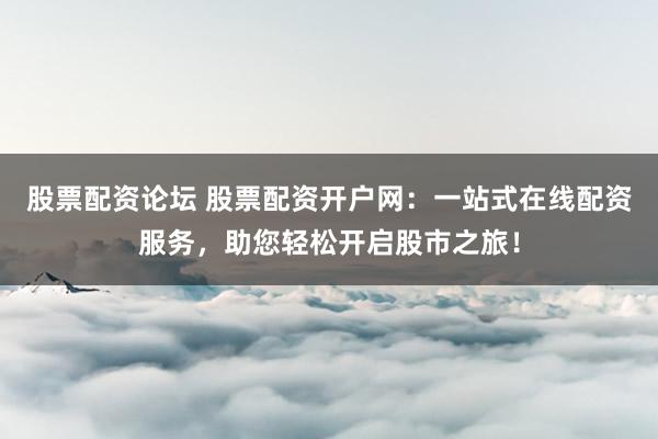 股票配资论坛 股票配资开户网：一站式在线配资服务，助您轻松开启股市之旅！