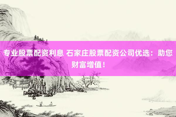 专业股票配资利息 石家庄股票配资公司优选：助您财富增值！