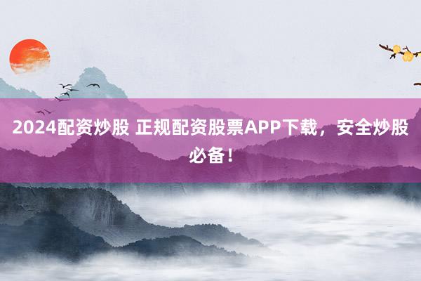 2024配资炒股 正规配资股票APP下载，安全炒股必备！